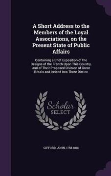 portada A Short Address to the Members of the Loyal Associations, on the Present State of Public Affairs: Containing a Brief Exposition of the Designs of the (en Inglés)