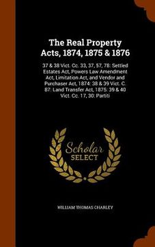 portada The Real Property Acts, 1874, 1875 & 1876: 37 & 38 Vict. Cc. 33, 37, 57, 78: Settled Estates Act, Powers Law Amendment Act, Limitation Act, and Vendor