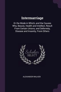 portada Intermarriage: Or the Mode in Which, and the Causes Why, Beauty, Health and Intellect, Result From Certain Unions, and Deformity, Dis (en Inglés)