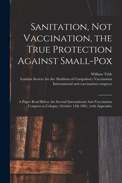 portada Sanitation, Not Vaccination, the True Protection Against Small-pox: a Paper Read Before the Second International Anti-Vaccination Congress at Cologne, (in English)