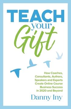 portada Teach Your Gift: How Coaches, Consultants, Authors, Speakers, and Experts Create Online Course Business Success in 2020 and Beyond