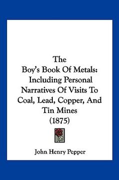 portada the boy's book of metals: including personal narratives of visits to coal, lead, copper, and tin mines (1875) (in English)