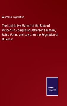 portada The Legislative Manual of the State of Wisconsin, comprising Jefferson's Manual, Rules, Forms and Laws, for the Regulation of Business (en Inglés)