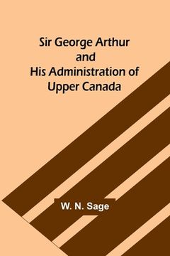 portada Sir George Arthur and His Administration of Upper Canada (in English)