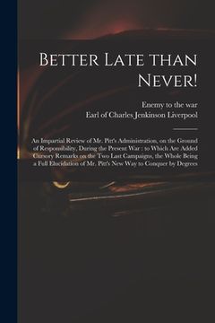 portada Better Late Than Never!: an Impartial Review of Mr. Pitt's Administration, on the Ground of Responsibility, During the Present War: to Which Ar (en Inglés)