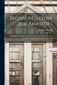 portada Begonia Culture for Amateurs: Containing Full Directions for the Successful Cultivation of the Begonia, Under Glass, and in the Open Air (in English)
