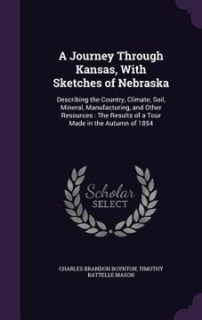 portada A Journey Through Kansas, With Sketches of Nebraska: Describing the Country, Climate, Soil, Mineral, Manufacturing, and Other Resources: The Results o (en Inglés)