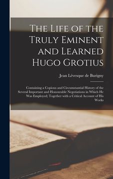 portada The Life of the Truly Eminent and Learned Hugo Grotius: Containing a Copious and Circumstantial History of the Several Important and Honourable Negoti (en Inglés)
