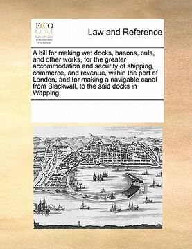 portada a bill for making wet docks, basons, cuts, and other works, for the greater accommodation and security of shipping, commerce, and revenue, within th (en Inglés)