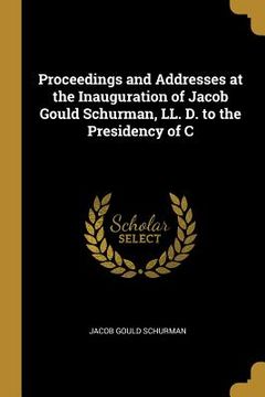 portada Proceedings and Addresses at the Inauguration of Jacob Gould Schurman, LL. D. to the Presidency of C