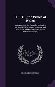 portada H. R. H., the Prince of Wales: An Account of His Career Including His Birth, Education, Travels, Marriage and Home Life, and Philanthropic, Social an (in English)