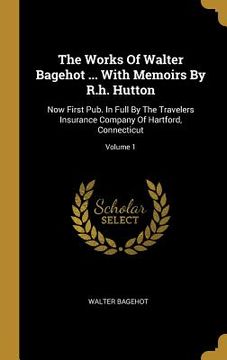 portada The Works Of Walter Bagehot ... With Memoirs By R.h. Hutton: Now First Pub. In Full By The Travelers Insurance Company Of Hartford, Connecticut; Volum (en Inglés)