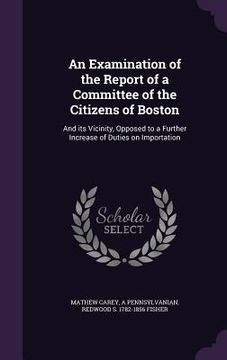portada An Examination of the Report of a Committee of the Citizens of Boston: And its Vicinity, Opposed to a Further Increase of Duties on Importation