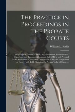 portada The Practice in Proceedings in the Probate Courts: Including the Probate of Wills; Appointment of Administrators, Guardians, and Trustees; Allowances; (in English)