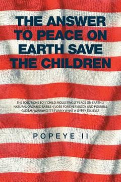 portada The Answer to Peace on Earth Save the children: The Solutions to 1' Child Molesting 2' Peace on Earth 3' Natural Organic Babies 4' Jobs for Everybody (en Inglés)