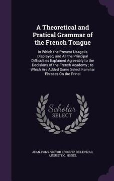 portada A Theoretical and Pratical Grammar of the French Tongue: In Which the Present Usage Is Displayed, and All the Principal Difficulties Explained Agreeab