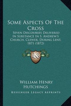 portada some aspects of the cross: seven discourses delivered in substance in s. andrew's church, clewer, during lent, 1871 (1872) (en Inglés)