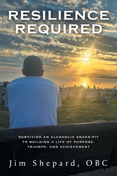 Resilience Required. Surviving an Alcoholic Snake-pit to Building a Life of Purpose, Triumph, and Achievement