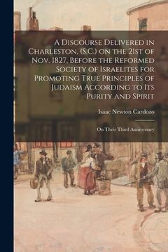 portada A Discourse Delivered in Charleston, (S.C.) on the 21st of Nov. 1827, Before the Reformed Society of Israelites for Promoting True Principles of Judai (en Inglés)