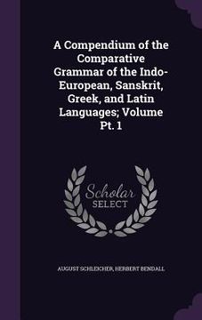 portada A Compendium of the Comparative Grammar of the Indo-European, Sanskrit, Greek, and Latin Languages; Volume Pt. 1 (en Inglés)