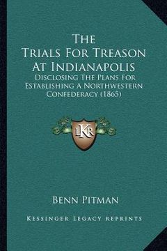 portada the trials for treason at indianapolis: disclosing the plans for establishing a northwestern confederacy (1865) (en Inglés)