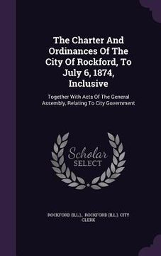 portada The Charter And Ordinances Of The City Of Rockford, To July 6, 1874, Inclusive: Together With Acts Of The General Assembly, Relating To City Governmen (en Inglés)