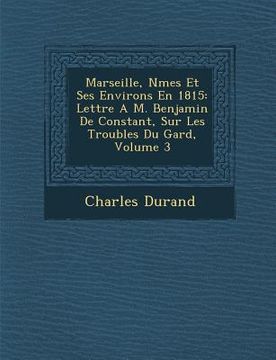 portada Marseille, N Mes Et Ses Environs En 1815: Lettre A M. Benjamin de Constant, Sur Les Troubles Du Gard, Volume 3 (en Francés)