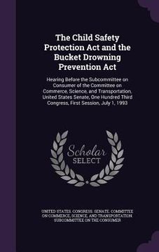 portada The Child Safety Protection Act and the Bucket Drowning Prevention Act: Hearing Before the Subcommittee on Consumer of the Committee on Commerce, Scie (en Inglés)