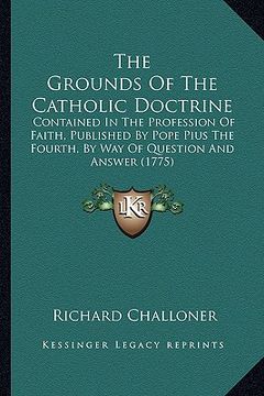 portada the grounds of the catholic doctrine: contained in the profession of faith, published by pope pius the fourth, by way of question and answer (1775) (en Inglés)