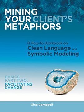 portada Mining Your Client’S Metaphors: A How-To Workbook on Clean Language and Symbolic Modeling, Basics Part ii: Facilitating Change 