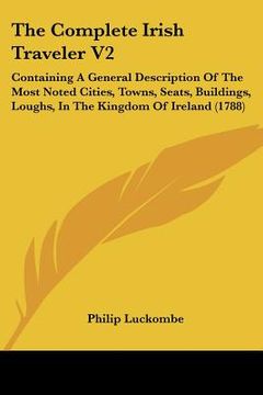 portada the complete irish traveler v2: containing a general description of the most noted cities, towns, seats, buildings, loughs, in the kingdom of ireland (en Inglés)