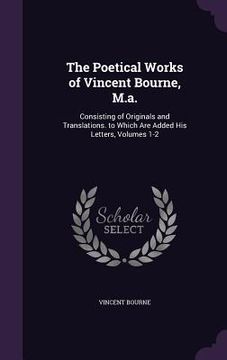 portada The Poetical Works of Vincent Bourne, M.a.: Consisting of Originals and Translations. to Which Are Added His Letters, Volumes 1-2 (en Inglés)
