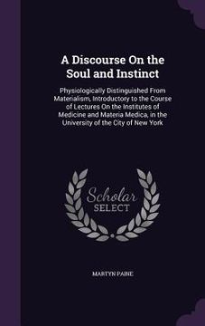 portada A Discourse On the Soul and Instinct: Physiologically Distinguished From Materialism, Introductory to the Course of Lectures On the Institutes of Medi (en Inglés)