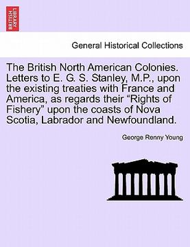 portada the british north american colonies. letters to e. g. s. stanley, m.p., upon the existing treaties with france and america, as regards their "rights o (en Inglés)