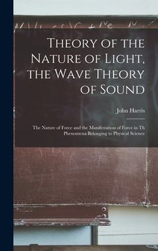 portada Theory of the Nature of Light, the Wave Theory of Sound [microform]: the Nature of Force and the Manifestation of Force in Th Phenomena Belonging to P (in English)