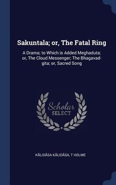 portada Sakuntala; or, The Fatal Ring: A Drama; to Which is Added Meghaduta; or, The Cloud Messenger; The Bhagavad-gita; or, Sacred Song (en Inglés)