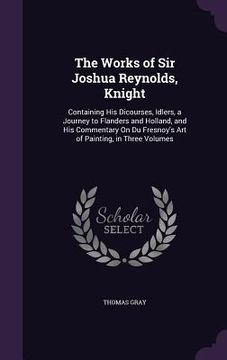 portada The Works of Sir Joshua Reynolds, Knight: Containing His Dicourses, Idlers, a Journey to Flanders and Holland, and His Commentary On Du Fresnoy's Art (en Inglés)