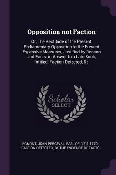 portada Opposition not Faction: Or, The Rectitude of the Present Parliamentary Opposition to the Present Expensive Measures, Justified by Reason and F (in English)