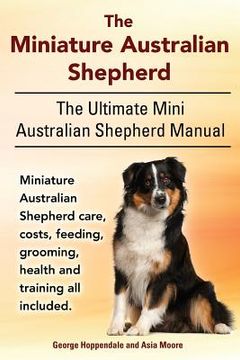 portada The Miniature Australian Shepherd. The Ultimate Mini Australian Shepherd Manual Miniature Australian Shepherd care, costs, feeding, grooming, health a (en Inglés)