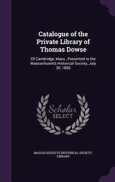 portada Catalogue of the Private Library of Thomas Dowse: Of Cambridge, Mass., Presented to the Massachusetts Historical Society, July 30, 1856 (en Inglés)