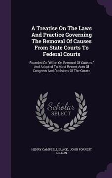 portada A Treatise On The Laws And Practice Governing The Removal Of Causes From State Courts To Federal Courts: Founded On "dillon On Removal Of Causes," And (en Inglés)