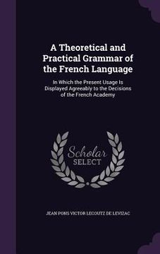 portada A Theoretical and Practical Grammar of the French Language: In Which the Present Usage Is Displayed Agreeably to the Decisions of the French Academy (en Inglés)