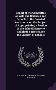 portada Report of the Committee on Arts and Sciences and Schools of the Board of Assistants, on the Subject of Appropriating a Portion of the School Money to (en Inglés)