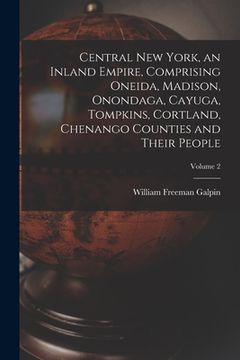 portada Central New York, an Inland Empire, Comprising Oneida, Madison, Onondaga, Cayuga, Tompkins, Cortland, Chenango Counties and Their People; Volume 2