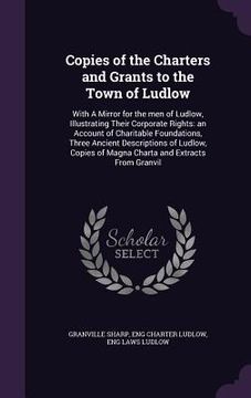 portada Copies of the Charters and Grants to the Town of Ludlow: With A Mirror for the men of Ludlow, Illustrating Their Corporate Rights: an Account of Chari (en Inglés)