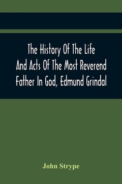 portada The History Of The Life And Acts Of The Most Reverend Father In God, Edmund Grindal, The First Bishop Of London, And The Second Archbishop Of York And (in English)