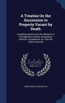 portada A Treatise On the Succession to Property Vacant by Death: Including Inquiries Into the Influence of Primogeniture, Entails, Compulsory Partition, Foun (en Inglés)