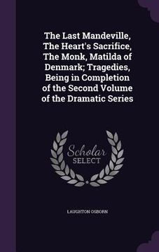 portada The Last Mandeville, The Heart's Sacrifice, The Monk, Matilda of Denmark; Tragedies, Being in Completion of the Second Volume of the Dramatic Series (en Inglés)