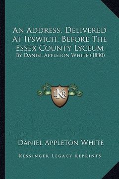 portada an address, delivered at ipswich, before the essex county lyceum: by daniel appleton white (1830) (en Inglés)