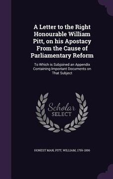 portada A Letter to the Right Honourable William Pitt, on his Apostacy From the Cause of Parliamentary Reform: To Which is Subjoined an Appendix Containing Im (en Inglés)